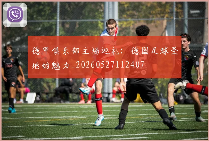 德甲俱乐部主场巡礼:德国足球圣地的魅力_20260527112407
