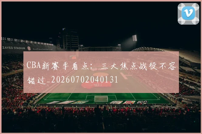 CBA新赛季看点：三大焦点战役不容错过_20260702040131