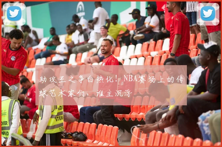 助攻王之争白热化!NBA赛场上的传球艺术家们,谁主沉浮
