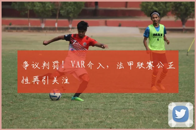 争议判罚！VAR介入，法甲联赛公正性再引关注