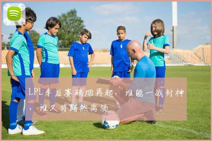 LPL季后赛硝烟再起,谁能一战封神,谁又将黯然离场