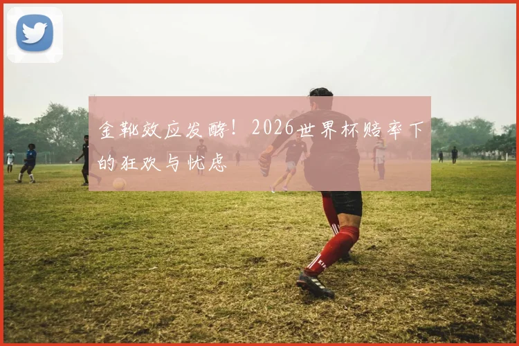 金靴效应发酵!2026世界杯赔率下的狂欢与忧虑