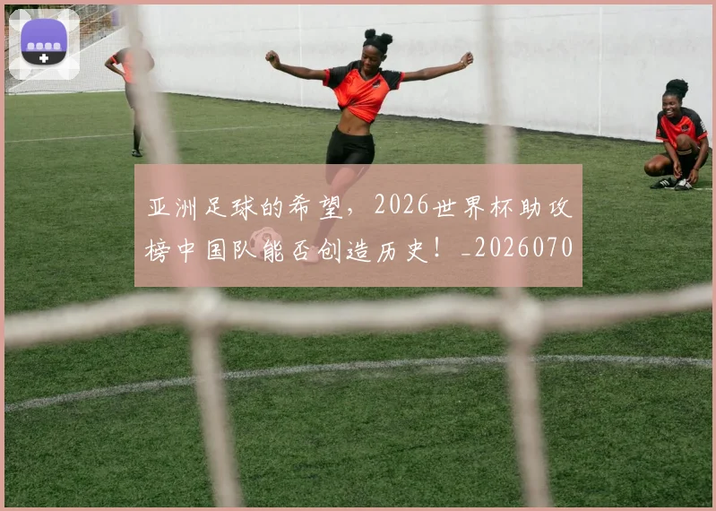 亚洲足球的希望，2026世界杯助攻榜中国队能否创造历史！_20260703213700