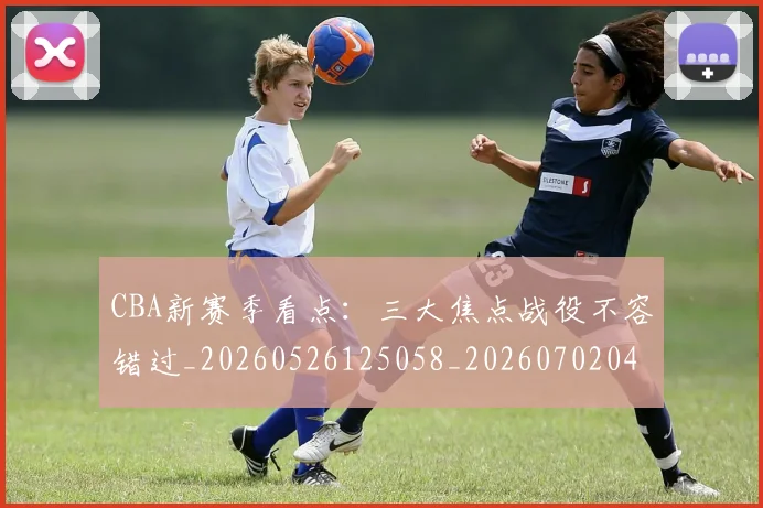 CBA新赛季看点:三大焦点战役不容错过_20260526125058_20260702040134