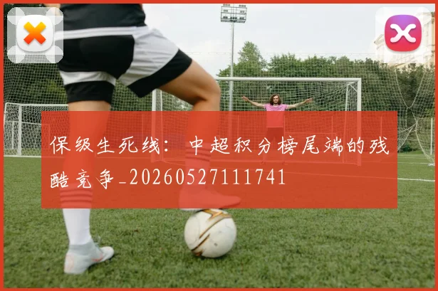 保级生死线:中超积分榜尾端的残酷竞争_20260527111741