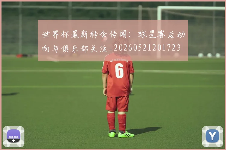 世界杯最新转会传闻:球星赛后动向与俱乐部关注_20260521201723