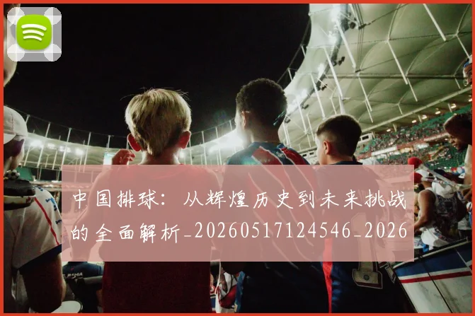 中国排球:从辉煌历史到未来挑战的全面解析_20260517124546_20260703205533