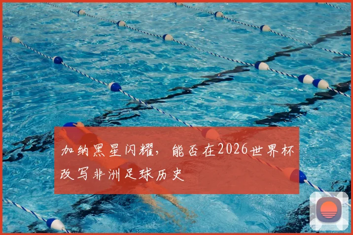 加纳黑星闪耀,能否在2026世界杯改写非洲足球历史