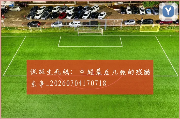 保级生死线:中超最后几轮的残酷竞争_20260704170718